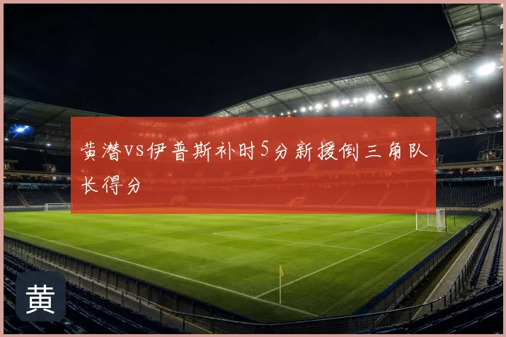 黄潜vs伊普斯补时5分新援倒三角队长得分