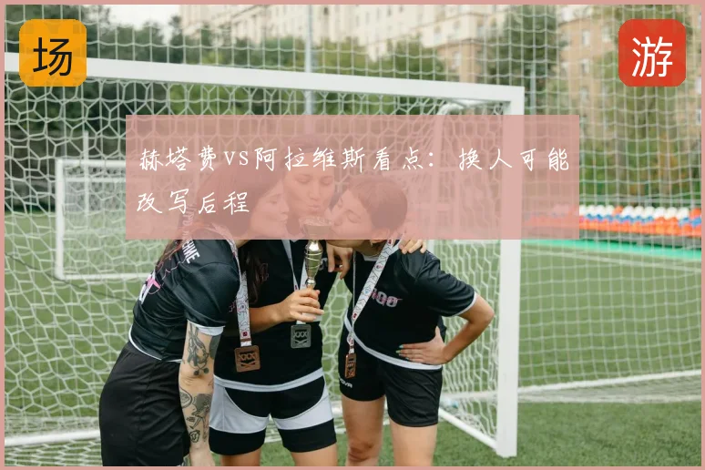 赫塔费vs阿拉维斯看点：换人可能改写后程